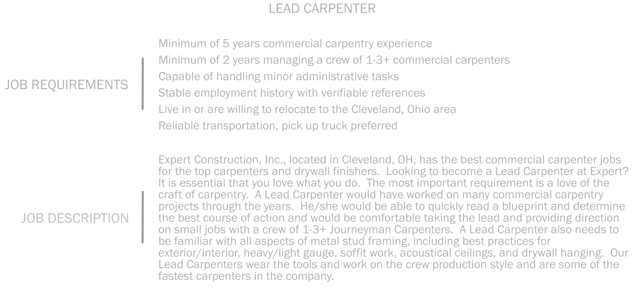 Minimum of 5 years commercial carpentry experience Minimum of 2 years managing a crew of 1-3+ commercial carpenters   Capable of handling minor administrative tasks    Stable employment history with verifiable references  Live in or are willing to relocate to the Cleveland, Ohio area   Reliable transportation, pick up truck preferred JOB REQUIREMENTS LEAD CARPENTER  Expert Construction, Inc., located in Cleveland, OH, has the best commercial carpenter jobs for the top carpenters and drywall finishers.  Looking to become a Lead Carpenter at Expert?  It is essential that you love what you do.  The most important requirement is a love of the craft of carpentry.  A Lead Carpenter would have worked on many commercial carpentry projects through the years.  He/she would be able to quickly read a blueprint and determine the best course of action and would be comfortable taking the lead and providing direction on small jobs with a crew of 1-3+ Journeyman Carpenters.  A Lead Carpenter also needs to be familiar with all aspects of metal stud framing, including best practices for exterior/interior, heavy/light gauge, soffit work, acoustical ceilings, and drywall hanging.  Our Lead Carpenters wear the tools and work on the crew production style and are some of the fastest carpenters in the company.    JOB DESCRIPTION
